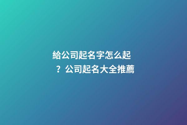 給公司起名字怎么起？公司起名大全推薦